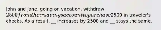 John and Jane, going on vacation, withdraw 2500 from their savings account to purchase2500 in traveler's checks. As a result, __ increases by 2500 and __ stays the same.