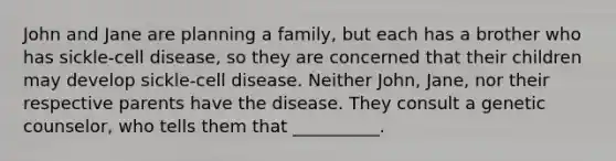 John and Jane are planning a family, but each has a brother who has sickle-cell disease, so they are concerned that their children may develop sickle-cell disease. Neither John, Jane, nor their respective parents have the disease. They consult a genetic counselor, who tells them that __________.