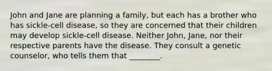 John and Jane are planning a family, but each has a brother who has sickle-cell disease, so they are concerned that their children may develop sickle-cell disease. Neither John, Jane, nor their respective parents have the disease. They consult a genetic counselor, who tells them that ________.