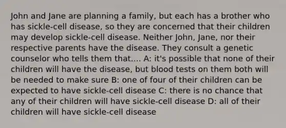 John and Jane are planning a family, but each has a brother who has sickle-cell disease, so they are concerned that their children may develop sickle-cell disease. Neither John, Jane, nor their respective parents have the disease. They consult a genetic counselor who tells them that.... A: it's possible that none of their children will have the disease, but blood tests on them both will be needed to make sure B: one of four of their children can be expected to have sickle-cell disease C: there is no chance that any of their children will have sickle-cell disease D: all of their children will have sickle-cell disease