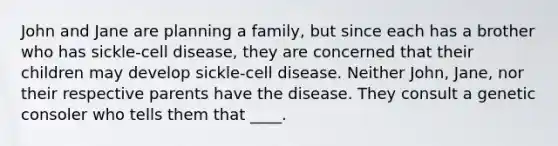 John and Jane are planning a family, but since each has a brother who has sickle-cell disease, they are concerned that their children may develop sickle-cell disease. Neither John, Jane, nor their respective parents have the disease. They consult a genetic consoler who tells them that ____.