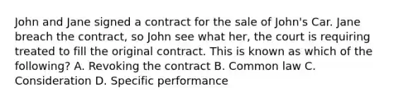 John and Jane signed a contract for the sale of John's Car. Jane breach the contract, so John see what her, the court is requiring treated to fill the original contract. This is known as which of the following? A. Revoking the contract B. Common law C. Consideration D. Specific performance