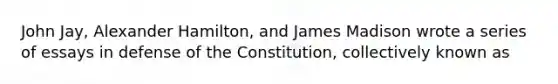 John Jay, Alexander Hamilton, and James Madison wrote a series of essays in defense of the Constitution, collectively known as