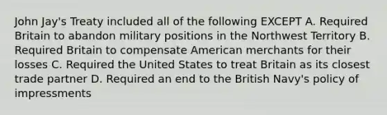 John Jay's Treaty included all of the following EXCEPT A. Required Britain to abandon military positions in the Northwest Territory B. Required Britain to compensate American merchants for their losses C. Required the United States to treat Britain as its closest trade partner D. Required an end to the British Navy's policy of impressments