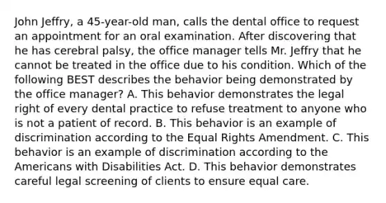 John Jeffry, a 45-year-old man, calls the dental office to request an appointment for an oral examination. After discovering that he has cerebral palsy, the office manager tells Mr. Jeffry that he cannot be treated in the office due to his condition. Which of the following BEST describes the behavior being demonstrated by the office manager? A. This behavior demonstrates the legal right of every dental practice to refuse treatment to anyone who is not a patient of record. B. This behavior is an example of discrimination according to the Equal Rights Amendment. C. This behavior is an example of discrimination according to the Americans with Disabilities Act. D. This behavior demonstrates careful legal screening of clients to ensure equal care.