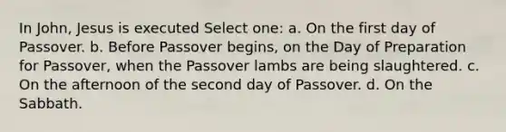 In John, Jesus is executed Select one: a. On the first day of Passover. b. Before Passover begins, on the Day of Preparation for Passover, when the Passover lambs are being slaughtered. c. On the afternoon of the second day of Passover. d. On the Sabbath.