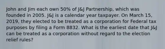 John and Jim each own 50% of J&J Partnership, which was founded in 2005. J&J is a calendar year taxpayer. On March 15, 2019, they elected to be treated as a corporation for Federal tax purposes by filing a Form 8832. What is the earliest date that J&J can be treated as a corporation without regard to the election relief rules?