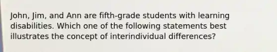 John, Jim, and Ann are fifth-grade students with learning disabilities. Which one of the following statements best illustrates the concept of interindividual differences?