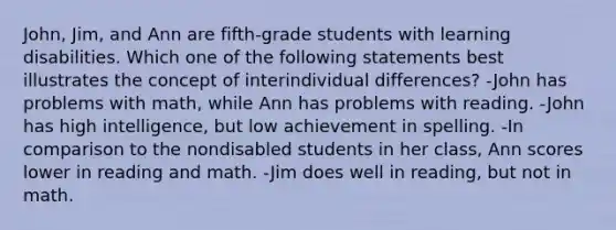 John, Jim, and Ann are fifth-grade students with learning disabilities. Which one of the following statements best illustrates the concept of interindividual differences? -John has problems with math, while Ann has problems with reading. -John has high intelligence, but low achievement in spelling. -In comparison to the nondisabled students in her class, Ann scores lower in reading and math. -Jim does well in reading, but not in math.