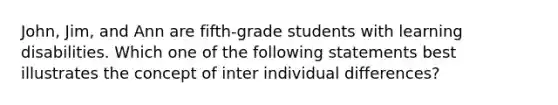 John, Jim, and Ann are fifth-grade students with learning disabilities. Which one of the following statements best illustrates the concept of inter individual differences?