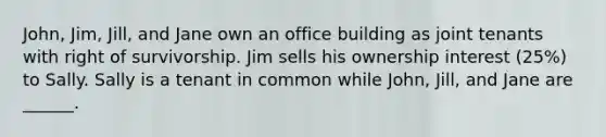 John, Jim, Jill, and Jane own an office building as joint tenants with right of survivorship. Jim sells his ownership interest (25%) to Sally. Sally is a tenant in common while John, Jill, and Jane are ______.