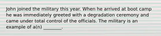 John joined the military this year. When he arrived at boot camp he was immediately greeted with a degradation ceremony and came under total control of the officials. The military is an example of a(n) ________.