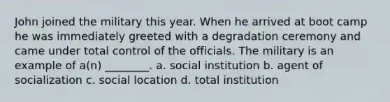 John joined the military this year. When he arrived at boot camp he was immediately greeted with a degradation ceremony and came under total control of the officials. The military is an example of a(n) ________. a. social institution b. agent of socialization c. social location d. total institution