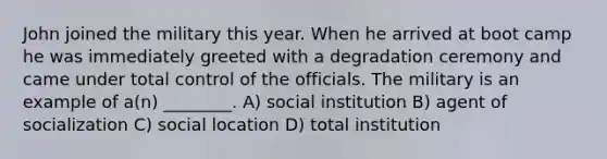 John joined the military this year. When he arrived at boot camp he was immediately greeted with a degradation ceremony and came under total control of the officials. The military is an example of a(n) ________. A) social institution B) agent of socialization C) social location D) total institution