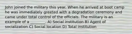 John joined the military this year. When he arrived at boot camp he was immediately greeted with a degradation ceremony and came under total control of the officials. The military is an example of a ________. A) Social institution B) Agent of socialization C) Social location D) Total institution