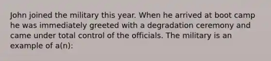 John joined the military this year. When he arrived at boot camp he was immediately greeted with a degradation ceremony and came under total control of the officials. The military is an example of a(n):