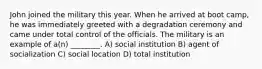 John joined the military this year. When he arrived at boot camp, he was immediately greeted with a degradation ceremony and came under total control of the officials. The military is an example of a(n) ________. A) social institution B) agent of socialization C) social location D) total institution