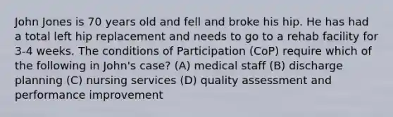 John Jones is 70 years old and fell and broke his hip. He has had a total left hip replacement and needs to go to a rehab facility for 3-4 weeks. The conditions of Participation (CoP) require which of the following in John's case? (A) medical staff (B) discharge planning (C) nursing services (D) quality assessment and performance improvement