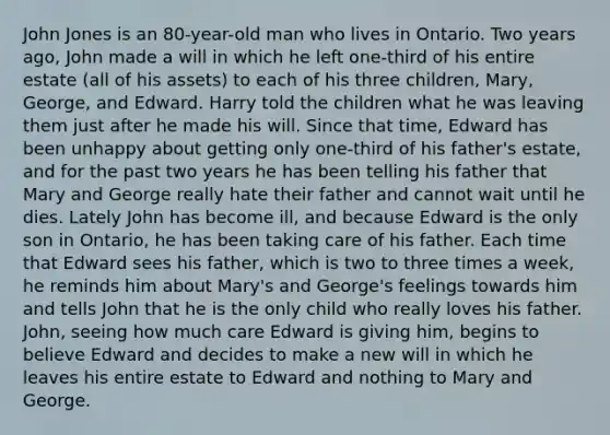 John Jones is an 80-year-old man who lives in Ontario. Two years ago, John made a will in which he left one-third of his entire estate (all of his assets) to each of his three children, Mary, George, and Edward. Harry told the children what he was leaving them just after he made his will. Since that time, Edward has been unhappy about getting only one-third of his father's estate, and for the past two years he has been telling his father that Mary and George really hate their father and cannot wait until he dies. Lately John has become ill, and because Edward is the only son in Ontario, he has been taking care of his father. Each time that Edward sees his father, which is two to three times a week, he reminds him about Mary's and George's feelings towards him and tells John that he is the only child who really loves his father. John, seeing how much care Edward is giving him, begins to believe Edward and decides to make a new will in which he leaves his entire estate to Edward and nothing to Mary and George.