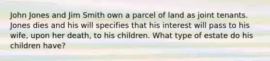 John Jones and Jim Smith own a parcel of land as joint tenants. Jones dies and his will specifies that his interest will pass to his wife, upon her death, to his children. What type of estate do his children have?