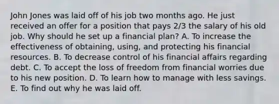 John Jones was laid off of his job two months ago. He just received an offer for a position that pays 2/3 the salary of his old job. Why should he set up a financial plan? A. To increase the effectiveness of obtaining, using, and protecting his financial resources. B. To decrease control of his financial affairs regarding debt. C. To accept the loss of freedom from financial worries due to his new position. D. To learn how to manage with less savings. E. To find out why he was laid off.