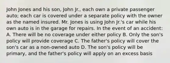 John Jones and his son, John Jr., each own a private passenger auto; each car is covered under a separate policy with the owner as the named insured. Mr. Jones is using John Jr.'s car while his own auto is in the garage for repairs. In the event of an accident: A. There will be no coverage under either policy B. Only the son's policy will provide coverage C. The father's policy will cover the son's car as a non-owned auto D. The son's policy will be primary, and the father's policy will apply on an excess basis