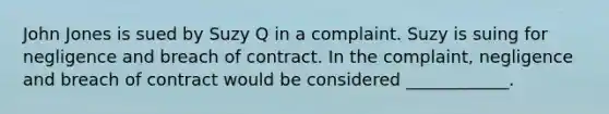 John Jones is sued by Suzy Q in a complaint. Suzy is suing for negligence and breach of contract. In the complaint, negligence and breach of contract would be considered ____________.