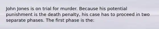 John Jones is on trial for murder. Because his potential punishment is the death penalty, his case has to proceed in two separate phases. The first phase is the: