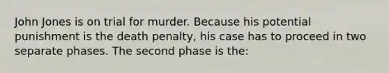 John Jones is on trial for murder. Because his potential punishment is the death penalty, his case has to proceed in two separate phases. The second phase is the: