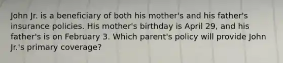 John Jr. is a beneficiary of both his mother's and his father's insurance policies. His mother's birthday is April 29, and his father's is on February 3. Which parent's policy will provide John Jr.'s primary coverage?