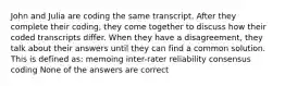 John and Julia are coding the same transcript. After they complete their coding, they come together to discuss how their coded transcripts differ. When they have a disagreement, they talk about their answers until they can find a common solution. This is defined as: memoing inter-rater reliability consensus coding None of the answers are correct