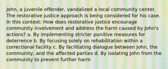 John, a juvenile offender, vandalized a local community center. The restorative justice approach is being considered for his case. In this context: How does restorative justice encourage community involvement and address the harm caused by John's actions? a. By implementing stricter punitive measures for deterrence b. By focusing solely on rehabilitation within a correctional facility c. By facilitating dialogue between John, the community, and the affected parties d. By isolating John from the community to prevent further harm