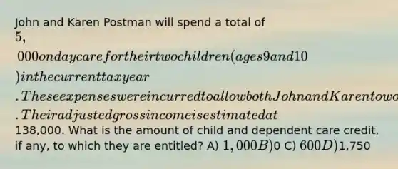 John and Karen Postman will spend a total of 5,000 on day care for their two children (ages 9 and 10) in the current tax year. These expenses were incurred to allow both John and Karen to work outside the home. Their adjusted gross income is estimated at138,000. What is the amount of child and dependent care credit, if any, to which they are entitled? A) 1,000 B)0 C) 600 D)1,750