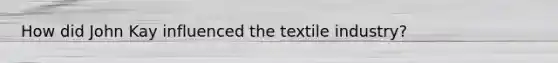 How did John Kay influenced the textile industry?