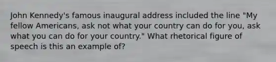 John Kennedy's famous inaugural address included the line "My fellow Americans, ask not what your country can do for you, ask what you can do for your country." What rhetorical figure of speech is this an example of?