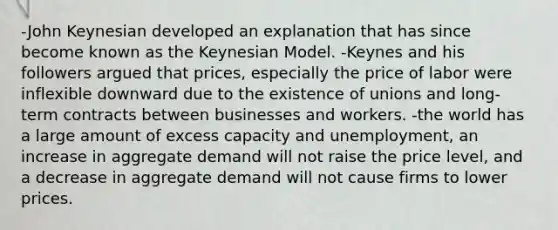 -John Keynesian developed an explanation that has since become known as the Keynesian Model. -Keynes and his followers argued that prices, especially the price of labor were inflexible downward due to the existence of unions and long-term contracts between businesses and workers. -the world has a large amount of excess capacity and unemployment, an increase in aggregate demand will not raise the price level, and a decrease in aggregate demand will not cause firms to lower prices.