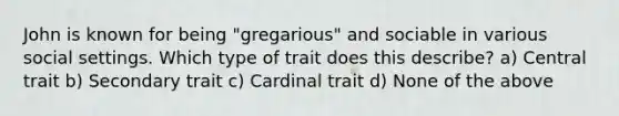 John is known for being "gregarious" and sociable in various social settings. Which type of trait does this describe? a) Central trait b) Secondary trait c) Cardinal trait d) None of the above