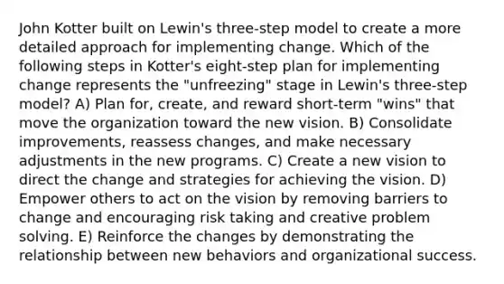 John Kotter built on Lewin's three-step model to create a more detailed approach for implementing change. Which of the following steps in Kotter's eight-step plan for implementing change represents the "unfreezing" stage in Lewin's three-step model? A) Plan for, create, and reward short-term "wins" that move the organization toward the new vision. B) Consolidate improvements, reassess changes, and make necessary adjustments in the new programs. C) Create a new vision to direct the change and strategies for achieving the vision. D) Empower others to act on the vision by removing barriers to change and encouraging risk taking and creative problem solving. E) Reinforce the changes by demonstrating the relationship between new behaviors and organizational success.