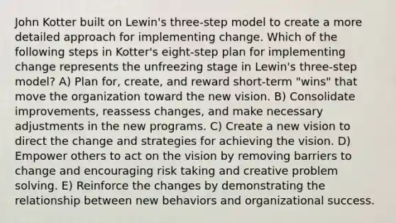 John Kotter built on Lewin's three-step model to create a more detailed approach for implementing change. Which of the following steps in Kotter's eight-step plan for implementing change represents the unfreezing stage in Lewin's three-step model? A) Plan for, create, and reward short-term "wins" that move the organization toward the new vision. B) Consolidate improvements, reassess changes, and make necessary adjustments in the new programs. C) Create a new vision to direct the change and strategies for achieving the vision. D) Empower others to act on the vision by removing barriers to change and encouraging risk taking and creative problem solving. E) Reinforce the changes by demonstrating the relationship between new behaviors and organizational success.