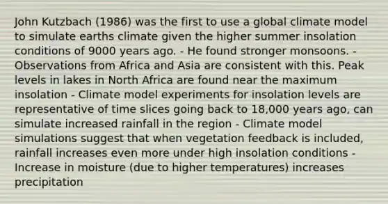 John Kutzbach (1986) was the first to use a global climate model to simulate earths climate given the higher summer insolation conditions of 9000 years ago. - He found stronger monsoons. - Observations from Africa and Asia are consistent with this. Peak levels in lakes in North Africa are found near the maximum insolation - Climate model experiments for insolation levels are representative of time slices going back to 18,000 years ago, can simulate increased rainfall in the region - Climate model simulations suggest that when vegetation feedback is included, rainfall increases even more under high insolation conditions - Increase in moisture (due to higher temperatures) increases precipitation