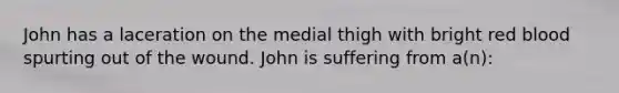 John has a laceration on the medial thigh with bright red blood spurting out of the wound. John is suffering from a(n):