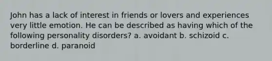 John has a lack of interest in friends or lovers and experiences very little emotion. He can be described as having which of the following personality disorders? a. avoidant b. schizoid c. borderline d. paranoid