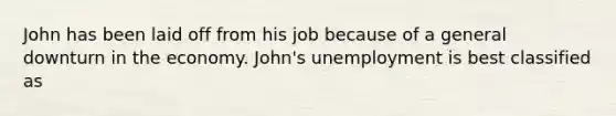 John has been laid off from his job because of a general downturn in the economy. John's unemployment is best classified as