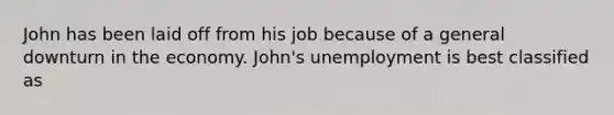 John has been laid off from his job because of a general downturn in the economy.​ John's unemployment is best classified as