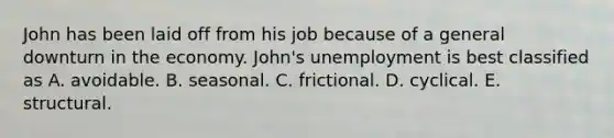 John has been laid off from his job because of a general downturn in the economy.​ John's unemployment is best classified as A. avoidable. B. seasonal. C. frictional. D. cyclical. E. structural.