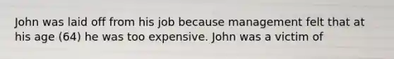 John was laid off from his job because management felt that at his age (64) he was too expensive. John was a victim of​