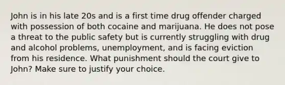 John is in his late 20s and is a first time drug offender charged with possession of both cocaine and marijuana. He does not pose a threat to the public safety but is currently struggling with drug and alcohol problems, unemployment, and is facing eviction from his residence. What punishment should the court give to John? Make sure to justify your choice.