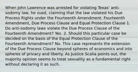 When John Lawrence was arrested for violating Texas' anti-sodomy law, he sued, claiming that the law violated his Due Process Rights under the Fourteenth Amendment. Fourteenth Amendment, Due Process Clause and Equal Protection Clause 1. Do anti-sodomy laws violate the Due Process Clause of the Fourteenth Amendment? Yes. 2. Should this particular case be decided on the basis of the Equal Protection Clause of the Fourteenth Amendment? No. This case represents the extension of the Due Process Clause beyond spheres of economics and into spheres of privacy and liberty. As Justice Scalia points out, the majority opinion seems to treat sexuality as a fundamental right without declaring it as such.