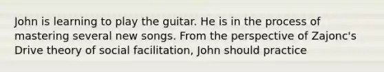 John is learning to play the guitar. He is in the process of mastering several new songs. From the perspective of Zajonc's Drive theory of social facilitation, John should practice