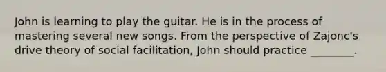 John is learning to play the guitar. He is in the process of mastering several new songs. From the perspective of Zajonc's drive theory of social facilitation, John should practice ________.